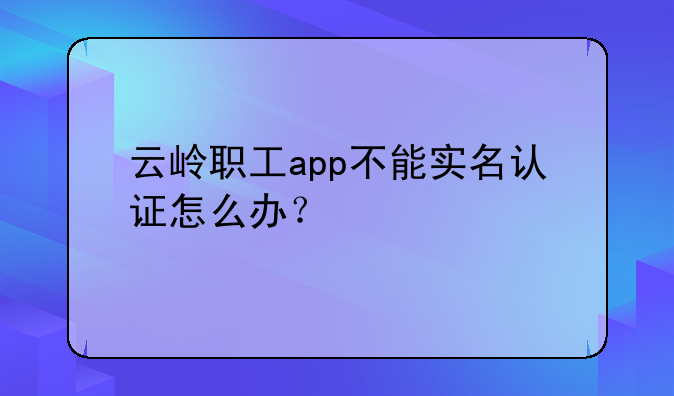 云岭职工app不能实名认证怎么办？