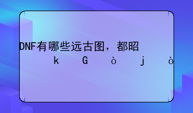 DNF有哪些远古图，都是多少级开的？