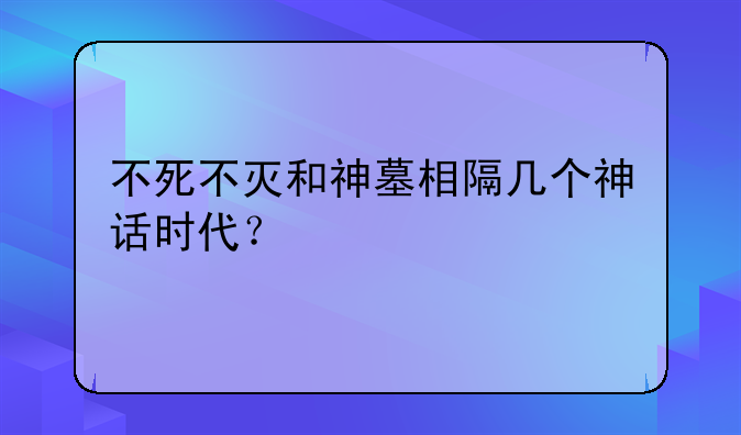 不死不灭和神墓相隔几个神话时代？