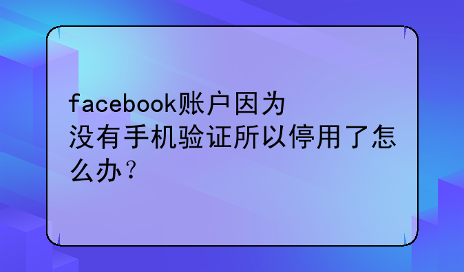 facebook账户因为没有手机验证所以停用了怎么办？