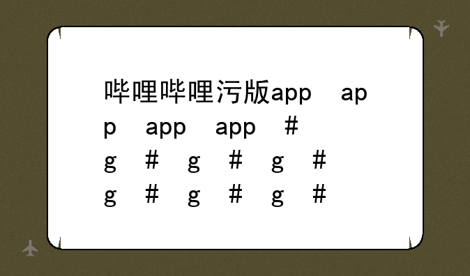 哔哩哔哩污版app，bilibili哔哩哔哩app