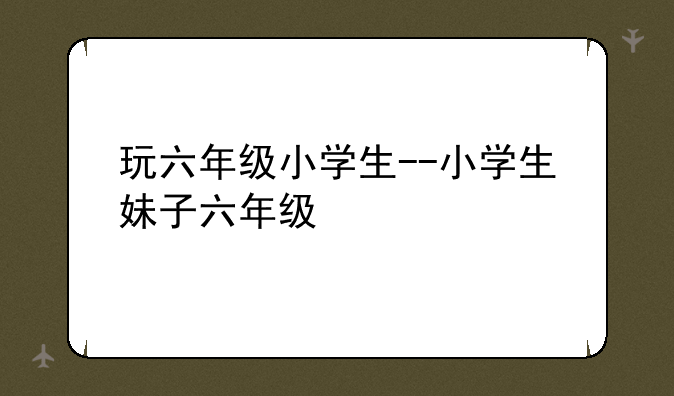 玩六年级小学生--小学生妹子六年级