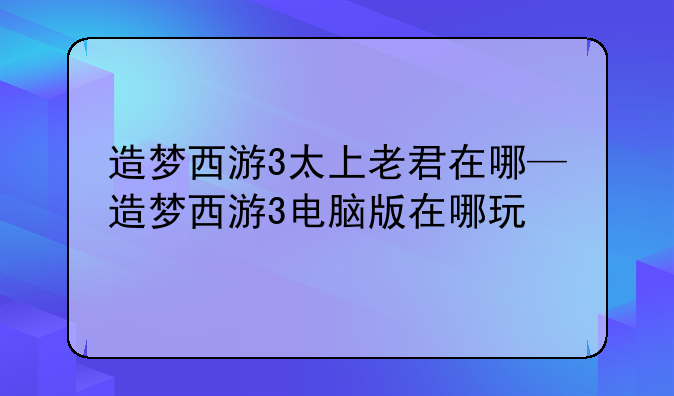 造梦西游3太上老君在哪—造梦西游3电脑版在哪玩